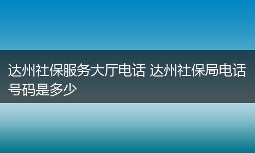 达州社保服务大厅电话 达州社保局电话号码是多少