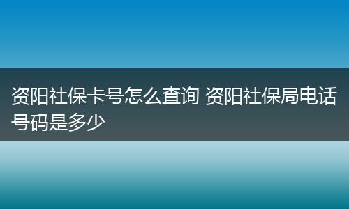 资阳社保卡号怎么查询 资阳社保局电话号码是多少