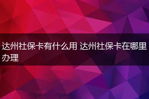 达州社保卡有什么用 达州社保卡在哪里办理