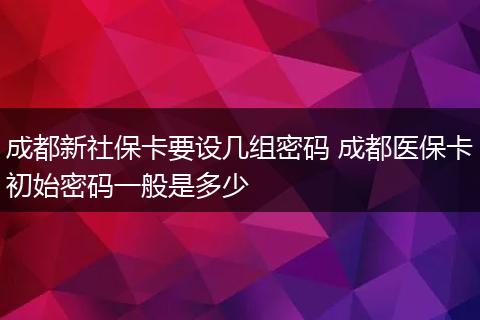 成都新社保卡要设几组密码 成都医保卡初始密码一般是多少