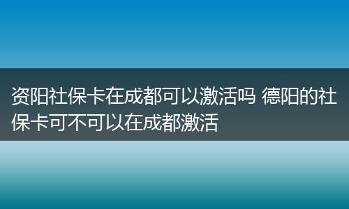 资阳社保卡在成都可以激活吗 德阳的社保卡可不可以在成都激活