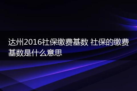 达州2016社保缴费基数 社保的缴费基数是什么意思