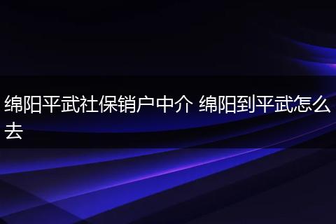 绵阳平武社保销户中介 绵阳到平武怎么去