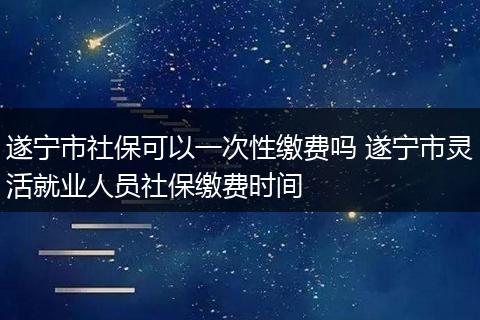 遂宁市社保可以一次性缴费吗 遂宁市灵活就业人员社保缴费时间