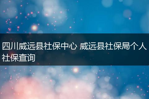 四川威远县社保中心 威远县社保局个人社保查询