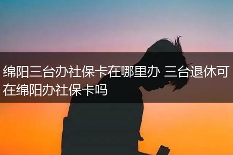 绵阳三台办社保卡在哪里办 三台退休可在绵阳办社保卡吗
