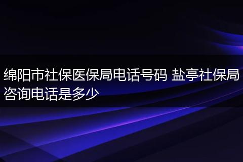 绵阳市社保医保局电话号码 盐亭社保局咨询电话是多少