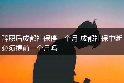 辞职后成都社保停一个月 成都社保中断必须提前一个月吗