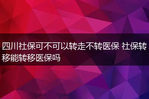 四川社保可不可以转走不转医保 社保转移能转移医保吗