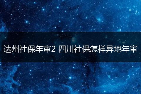 达州社保年审2 四川社保怎样异地年审
