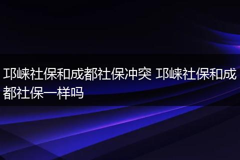 邛崃社保和成都社保冲突 邛崃社保和成都社保一样吗