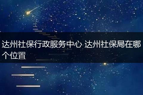 达州社保行政服务中心 达州社保局在哪个位置