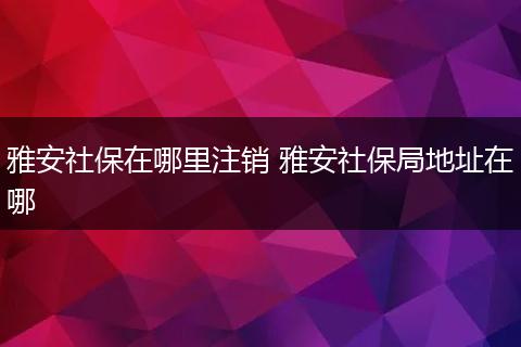 雅安社保在哪里注销 雅安社保局地址在哪