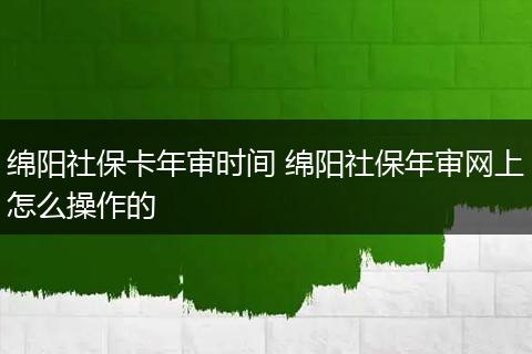 绵阳社保卡年审时间 绵阳社保年审网上怎么操作的
