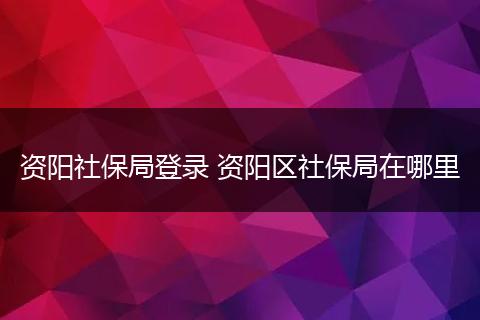 资阳社保局登录 资阳区社保局在哪里