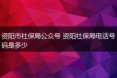资阳市社保局公众号 资阳社保局电话号码是多少