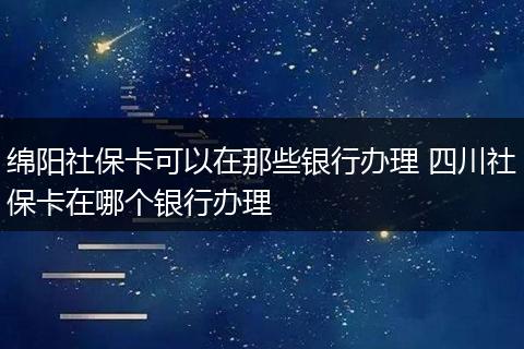 绵阳社保卡可以在那些银行办理 四川社保卡在哪个银行办理