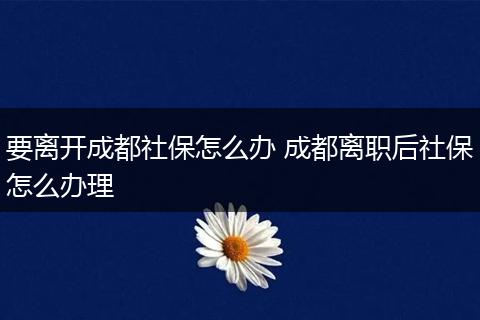 要离开成都社保怎么办 成都离职后社保怎么办理