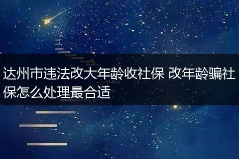 达州市违法改大年龄收社保 改年龄骗社保怎么处理最合适