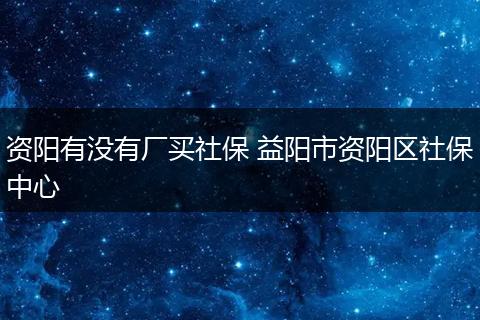 资阳有没有厂买社保 益阳市资阳区社保中心