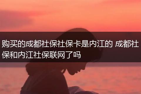 购买的成都社保社保卡是内江的 成都社保和内江社保联网了吗