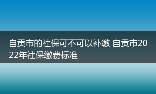 自贡市的社保可不可以补缴 自贡市2022年社保缴费标准