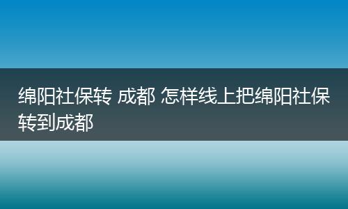 绵阳社保转 成都 怎样线上把绵阳社保转到成都