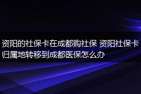资阳的社保卡在成都购社保 资阳社保卡归属地转移到成都医保怎么办