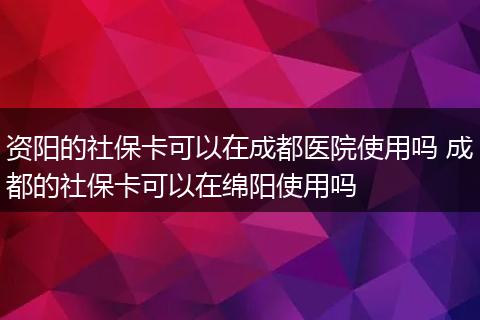资阳的社保卡可以在成都医院使用吗 成都的社保卡可以在绵阳使用吗