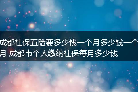 成都社保五险要多少钱一个月多少钱一个月 成都市个人缴纳社保每月多少钱