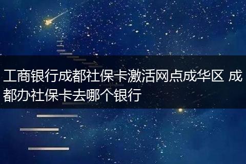 工商银行成都社保卡激活网点成华区 成都办社保卡去哪个银行
