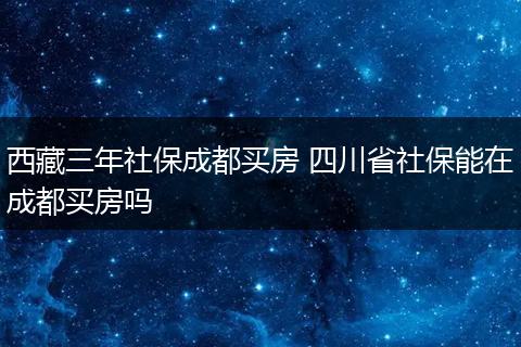 西藏三年社保成都买房 四川省社保能在成都买房吗
