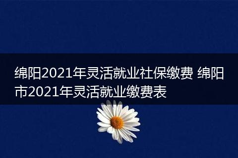 绵阳2021年灵活就业社保缴费 绵阳市2021年灵活就业缴费表