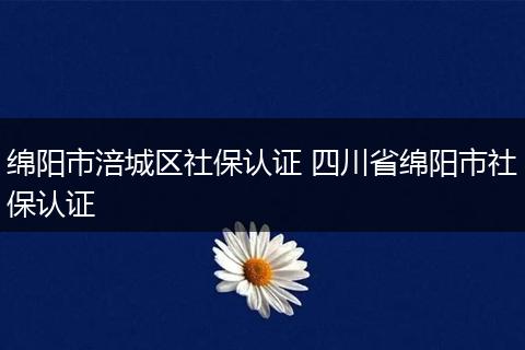 绵阳市涪城区社保认证 四川省绵阳市社保认证