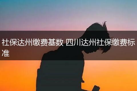 社保达州缴费基数 四川达州社保缴费标准