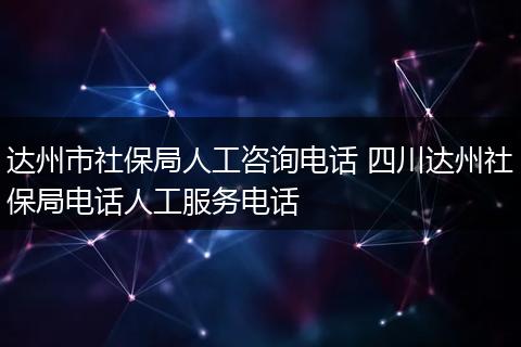 达州市社保局人工咨询电话 四川达州社保局电话人工服务电话