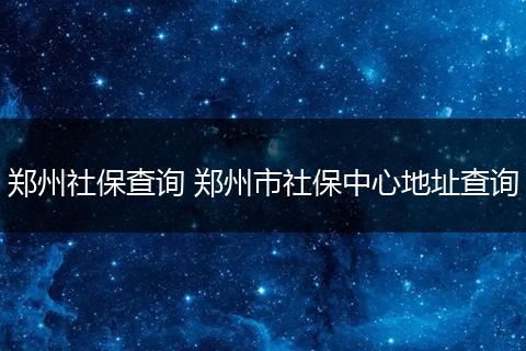 郑州社保查询 郑州市社保中心地址查询