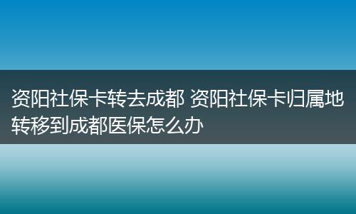 资阳社保卡转去成都 资阳社保卡归属地转移到成都医保怎么办
