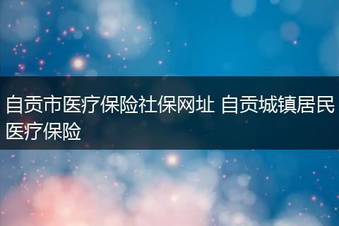 自贡市医疗保险社保网址 自贡城镇居民医疗保险