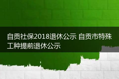 自贡社保2018退休公示 自贡市特殊工种提前退休公示