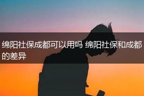 绵阳社保成都可以用吗 绵阳社保和成都的差异