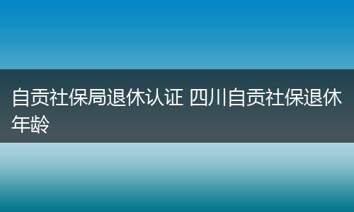 自贡社保局退休认证 四川自贡社保退休年龄