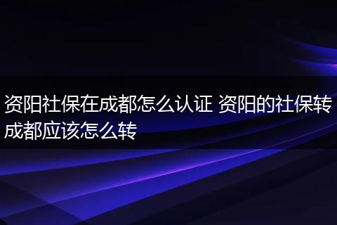 资阳社保在成都怎么认证 资阳的社保转成都应该怎么转
