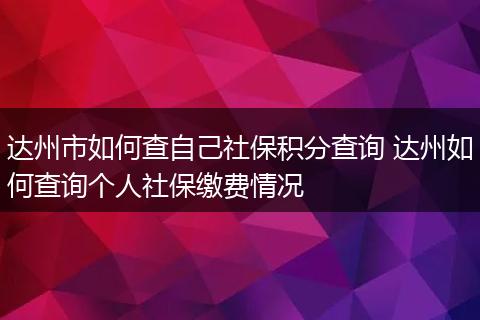达州市如何查自己社保积分查询 达州如何查询个人社保缴费情况
