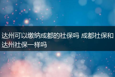 达州可以缴纳成都的社保吗 成都社保和达州社保一样吗