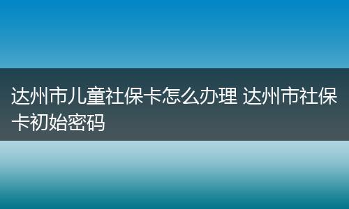 达州市儿童社保卡怎么办理 达州市社保卡初始密码