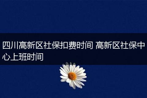 四川高新区社保扣费时间 高新区社保中心上班时间