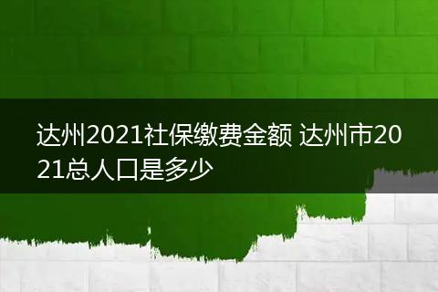 达州2021社保缴费金额 达州市2021总人口是多少