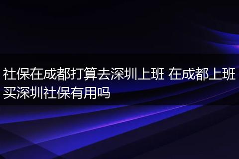 社保在成都打算去深圳上班 在成都上班买深圳社保有用吗