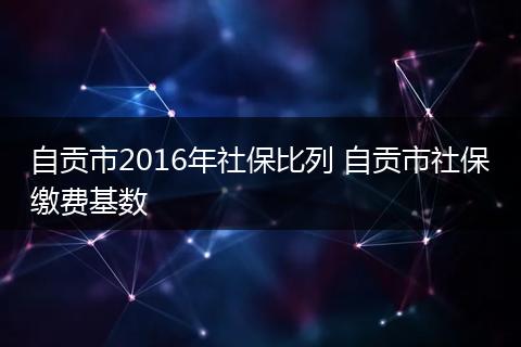 自贡市2016年社保比列 自贡市社保缴费基数